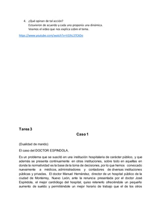 4. ¿Qué opinan de tal acción?
Estuvieron de acuerdo y cada uno proponía una dinámica.
Veamos el video que nos explica sobre el tema.
https://www.youtube.com/watch?v=V1lhL37CkDo
Tarea 3
Caso 1
(Dualidad de mando)
El caso del DOCTOR ESPINDOLA.
Es un problema que se suscitó en una institución hospitalaria de carácter público, y que
además se presenta continuamente en otras instituciones, sobre todo en aquellas en
donde la normatividad es la base de la toma de decisiones, por lo que hemos convocado
nuevamente a médicos, administradores y contadores de diversas instituciones
públicas y privadas. El doctor Manuel Hernández, director de un hospital público de la
ciudad de Monterrey, Nuevo León, ante la renuncia presentada por el doctor José
Espíndola, el mejor cardiólogo del hospital, quiso retenerlo ofreciéndole un pequeño
aumento de sueldo y permitiéndole un mejor horario de trabajo que el de los otros
 