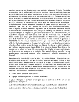 médicos, siempre y cuando atendiese a los pacientes asignados. El doctor Espíndola
argumentaba que él perdía mucho al no poder atender a los pacientes que lo buscaban
en su consultorio particular y que, por otra parte, el sueldo que percibía en el hospital no
era suficiente. No obstante, la fuerza de sus argumentos, el doctor Espíndola terminó por
ceder a la petición del doctor Hernández, acordando ambos en que este último se
encargaría de llevar a cabo los trámites necesarios para cumplir lo prometido. Al solicitar
el doctor Hernández al contador público Sergio Ruiz, jefe de finanzas de la institución,
que efectuara los trámites necesarios para elevar el sueldo del doctor Espíndola fue
informado que eso no era posible de acuerdo con la normatividad interna.
Ante la negativa, el doctor Hernández argumentó que no podían ser burócratas. Añadió
que el talento del doctor Espíndola daba prestigio al hospital y que, además el aumento
que solicitaba para él era pequeño, ya que tan sólo ascendía a $ 500.00 mensuales, lo
que afirmó, era poco, comparado con el costo de las demandas que el hospital
había tenido que pagar por errores cometidos por otros médicos. La última había
sido de $ 70,000.00, lo que elevaba la suma anual de este concepto de gastos a $
500,000.00. Por otra parte, el director consideraba que sería sumamente difícil remplazar
al doctor Espíndola, debido a su elevado nivel profesional. A pesar de tal argumentación,
el contador Ruiz continuó objetando, hasta que el doctor Hernández se retiró insatisfecho
por no haber logrado acuerdo alguno. El día de la quincena el doctor Espíndola se dio
cuenta que su salario no había sido incrementado. Se dirigió a la jefatura de finanzas,
donde preguntó por su aumento al contador Ruiz, quien le informo que ello no era
posible, pues no procedía conforme a las regulaciones salariales vigentes en el
hospital.
Inmediatamente el doctor Espíndola se retiró y procedió a elaborar y firmar su renuncia,
entregándosela al director. Este hecho molestó al doctor Hernández, que en el acto
mando llamar a Ruiz. Al tenerlo frente a sí solicitó su renuncia. Éste se limitó a contestar
que no había motivo válido para ser despedido, y que en todo caso él demandaría a la
institución, pues si no aplicaba la norma incurría en responsabilidad y de no cumplir las
órdenes del director sería despedido, aun cuando trataba de que su actuación se
ajustase a la normatividad establecida. Preguntas:
a ¿Estuvo bien la actuación del contador?
b ¿Explique cuando se presenta la dualidad de mando?
c ¿Que estrategas se pudieron aplicar para que no se fuera el doctor sin que se
perjudicara a la empresa?
d. Si hubieran hablado en comunicación asertiva ¿la situación hubiera sido distinta?
e. Explique cómo deberían haber actuado para evitar la renuencia del Dr. Espíndola
 