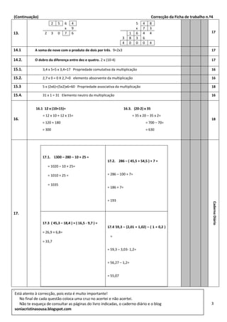 (Continuação) Correcção da Ficha de trabalho n.º4
3
.
13.
2 5 6 4
x 9
2 3 0 7 6
5 4 8
x 7 3
1 6 4 4
3 8 3 6
4 0 0 0 4
17
14.1 A soma de nove com o produto de dois por três. 9+2x3 17
14.2. O dobro da diferença entre dez e quatro. 2 x (10-4) 17
15.1. 3,4 x 5=5 x 3,4=17 Propriedade comutativa da multiplicação 16
15.2. 2,7 x 0 = 0 X 2,7=0 elemento absorvente da multiplicação 16
15.3 5 x (2x6)=(5x2)x6=60 Propriedade associativa da multiplicação 18
15.4. 31 x 1 = 31 Elemento neutro da multiplicação 16
16.
16.1 12 x (10+15)= 16.3. (20-2) x 35
= 12 x 10 + 12 x 15= = 35 x 20 – 35 x 2=
= 120 + 180 = 700 – 70=
= 300 = 630
18
17.
17.1. 1300 – 280 – 10 + 25 =
= 1020 – 10 + 25=
= 1010 + 25 =
= 1035
17.2. 286 – ( 45,5 + 54,5 ) + 7 =
= 286 – 100 + 7=
= 186 + 7=
= 193
17.3 ( 45,3 – 18,4 ) + ( 16,5 - 9,7 ) =
= 26,9 + 6,8=
= 33,7
17.4 59,3 – (2,01 + 1,02) – ( 1 + 0,2 )
=
= 59,3 – 3,03- 1,2=
= 56,27 – 1,2=
= 55,07
CadernoDiário
Está atento à correcção, pois esta é muito importante!
No final de cada questão coloca uma cruz no acertei e não acertei.
Não te esqueça de consultar as páginas do livro indicadas, o caderno diário e o blog
soniacristinasousa.blogspot.com
 