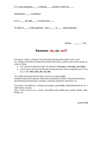 8. A vossa participaç_____ e motivaç_____ durante a última liç_____


entusiasmar_____ o professor.


9. O c_____ do capit_____ é muito comil_____.


10. Eles er_____ irmãos gémeos, mas n_____ er_____ nada parecidos.




                                                                Pontos : ________ / 30


                           Escrever -ão, ou -am?

Nas formas verbais, o ditongo final [ão] pode apresentar duas grafias: (ão) e (am).
Se o ditongo fizer parte da sílaba tónica (sílaba mais forte), a grafia é (ão), como sucede em
todas as formas
    • da 3ª pessoa do plural do Futuro do Indicativo (falarão , comerão , partirão )
    • e da 3ª pessoa do plural do Presente do Indicativo dos verbos irregulares haver, estar,
        ser, ir e dar: hão, estão, são, vão, dão.

 Se a sílaba do ditongo final for átona, escreve-se sempre (-am):
estudam/estudavam/estudariam, falam/falavam/falariam, brincam/ brincaram/brincariam,
pensam/pensavam/pensariam, comeram/ comeriam, dormiram/ dormiriam, etc.

Nos nomes e nos adjetivos, o ditongo tem sempre a grafia (ão), independentemente de ser a
sílaba tónica ou átona:
mão, irmão, melão,cão, canção, brincalhão, lição, aldeão, pão, alemão, solidão, sótão,
bênção, etc




                                                                                A prof. M.M.
 