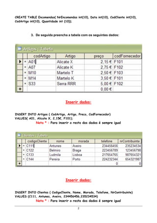 CREATE TABLE Encomendas( NrEncomendas int(10), Data int(10), CodCliente int(10),
CodArtigo int(10), Quantidade int (10));



          3. De seguida preencha a tabela com os seguintes dados:




                                 Inserir dados:


INSERT INTO Artigos ( CodArtigo, Artigo, Preco, CodFornecedor)
VALUES( A01, Alicate X, 2,15€, F101);
             Nota * : Para inserir o resto dos dados é sempre igual




                                 Inserir dados:


INSERT INTO Clientes ( CodigoCliente, Nome, Morada, Telefone, NrContribuinte)
VALUES (C111, Antunes, Aveiro, 234456456,235234534)
             Nota * : Para inserir o resto dos dados é sempre igual

                                         2
 