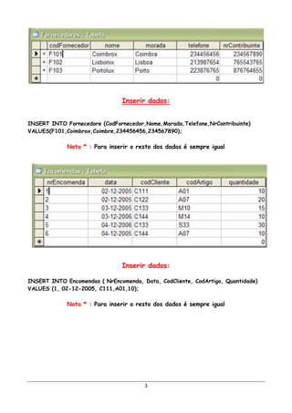 Inserir dados:


INSERT INTO Fornecedore (CodFornecedor,Nome,Morada,Telefone,NrContribuinte)
VALUES(F101,Coimbrox,Coimbre,234456456,234567890);

             Nota * : Para inserir o resto dos dados é sempre igual




                                Inserir dados:

INSERT INTO Encomendas ( NrEncomenda, Data, CodCliente, CodArtigo, Quantidade)
VALUES (1, 02-12-2005, C111,A01,10);

             Nota * : Para inserir o resto dos dados é sempre igual




                                       3
 
