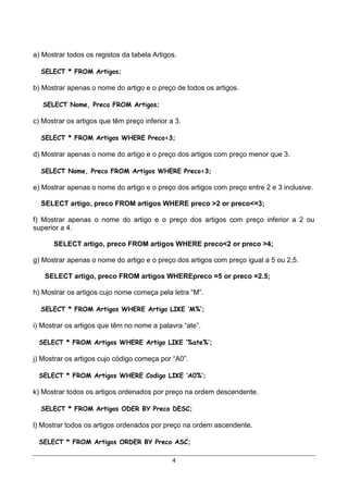 a) Mostrar todos os registos da tabela Artigos.

  SELECT * FROM Artigos;

b) Mostrar apenas o nome do artigo e o preço de todos os artigos.

   SELECT Nome, Preco FROM Artigos;

c) Mostrar os artigos que têm preço inferior a 3.

  SELECT * FROM Artigos WHERE Preco<3;

d) Mostrar apenas o nome do artigo e o preço dos artigos com preço menor que 3.

  SELECT Nome, Preco FROM Artigos WHERE Preco<3;

e) Mostrar apenas o nome do artigo e o preço dos artigos com preço entre 2 e 3 inclusive.

  SELECT artigo, preco FROM artigos WHERE preco >2 or preco<=3;

f) Mostrar apenas o nome do artigo e o preço dos artigos com preço inferior a 2 ou
superior a 4.

      SELECT artigo, preco FROM artigos WHERE preco<2 or preco >4;

g) Mostrar apenas o nome do artigo e o preço dos artigos com preço igual a 5 ou 2,5.

   SELECT artigo, preco FROM artigos WHEREpreco =5 or preco =2.5;

h) Mostrar os artigos cujo nome começa pela letra “M”.

  SELECT * FROM Artigos WHERE Artigo LIKE ‘M%’;

i) Mostrar os artigos que têm no nome a palavra “ate”.

 SELECT * FROM Artigos WHERE Artigo LIKE ‘%ate%’;

j) Mostrar os artigos cujo código começa por “A0”.

 SELECT * FROM Artigos WHERE Codigo LIKE ‘A0%’;

k) Mostrar todos os artigos ordenados por preço na ordem descendente.

  SELECT * FROM Artigos ODER BY Preco DESC;

l) Mostrar todos os artigos ordenados por preço na ordem ascendente.

 SELECT * FROM Artigos ORDER BY Preco ASC;

                                              4
 