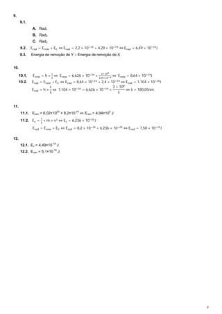 2 
9. 
9.1. 
A. Rad1 
B. Rad3 
C. Rad2 
9.2. E୰ୟୢ = E୰ୣ୫ + Eେ ⇔ E୰ୟୢ = 2,2 × 10ିଵଽ + 4,29 × 10ିଵଽ ⇔ E୰ୟୢ = 6,49 × 10ିଵଽJ 
9.3. Energia de remoção de Y  Energia de remoção de X 
10. 
஛ ⇔ E୰ୣ୫ = 6,626 × 10ିଷସ × ଷ×ଵ଴ఴ 
ଶଷ଴×ଵ଴షవ ⇔ E୰ୣ୫ = 8,64 × 10ିଵଽJ 
10.1. E୰ୣ୫ = h × ୡ 
10.2. E୰ୟୢ = E୰ୣ୫ + Eେ ⇔ E୰ୟୢ = 8,64 × 10ିଵଽ + 2,4 × 10ିଵଽ ⇔ E୰ୟୢ = 1,104 × 10ିଵ଼J 
E୰ୟୢ = h × 
c 
λ 
⇔ 1,104 × 10ିଵ଼ = 6,626 × 10ିଷସ × 
3 × 10଼ 
λ 
⇔ λ = 180,05nm 
11. 
11.1. Erem = 6,02×1023 × 8,2×10-19 ⇔ Erem = 4,94×105 J 
11.2. Eୡ = ଵ 
ଶ × m × vଶ ⇔ Eୡ = 6,236 × 10ିଶ଴J 
E୰ୟୢ = E୰ୣ୫ + Eେ ⇔ E୰ୟୢ = 8,2 × 10ିଵଽ + 6,236 × 10ିଶ଴ ⇔ E୰ୟୢ = 7,58 × 10ିଵଽJ 
12. 
12.1. Ec = 4,49×10-18 J 
12.2. Erem = 5,1×10-19 J 
