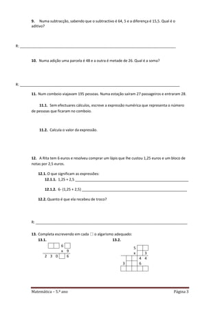 Matemática – 5.º ano Página 3
9. Numa subtracção, sabendo que o subtractivo é 64, 5 e a diferença é 15,5. Qual é o
aditivo?
R: _____________________________________________________________________________
10. Numa adição uma parcela é 48 e a outra é metade de 26. Qual é a soma?
R: _______________________________________________________________________________
11. Num comboio viajavam 195 pessoas. Numa estação saíram 27 passageiros e entraram 28.
11.1. Sem efectuares cálculos, escreve a expressão numérica que representa o número
de pessoas que ficaram no comboio.
11.2. Calcula o valor da expressão.
12. A Rita tem 6 euros e resolveu comprar um lápis que lhe custou 1,25 euros e um bloco de
notas por 2,5 euros.
12.1. O que significam as expressões:
12.1.1. 1,25 + 2,5 ________________________________________________________
12.1.2. 6- (1,25 + 2,5) ____________________________________________________
12.2. Quanto é que ela recebeu de troco?
R: ___________________________________________________________________________
13. Completa escrevendo em cada  o algarismo adequado:
13.1. 13.2.
6
x 9
2 3 0 6
5
x 3
4 4
3 6
 