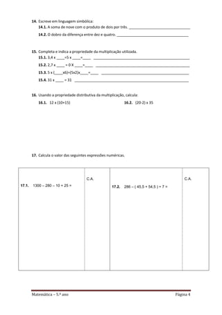 Matemática – 5.º ano Página 4
14. Escreve em linguagem simbólica:
14.1. A soma de nove com o produto de dois por três. ______________________________
14.2. O dobro da diferença entre dez e quatro. ___________________________________
15. Completa e indica a propriedade da multiplicação utilizada.
15.1. 3,4 x ____=5 x ____=____ _______________________________________________
15.2. 2,7 x ____ = 0 X ____=____ ______________________________________________
15.3. 5 x (____x6)=(5x2)x____=____ ___________________________________________
15.4. 31 x ____ = 31 ________________________________________________________
16. Usando a propriedade distributiva da multiplicação, calcula:
16.1. 12 x (10+15) 16.2. (20-2) x 35
17. Calcula o valor das seguintes expressões numéricas.
17.1. 1300 – 280 – 10 + 25 =
C.A.
17.2. 286 – ( 45,5 + 54,5 ) + 7 =
C.A.
 