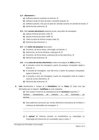 2.3 – Shareware é:
            a) Software gratuito existente na Internet. 
            b) Software ainda em fase de teste, e portanto gratuito. 
            c) Software gratuito, mas que só pode ser utilizado durante um período de tempo. X
            d) Nenhuma das anteriores. 


       2.4 – Pelo correio electrónico podemos enviar, para além da mensagem:
            a) Apenas ficheiros de texto e JPG. 
            b) Apenas ficheiros de texto e BMP. 
            c) Todos os tipos de ficheiro excepto vídeo. 
            d) Nenhuma das anteriores. X


       2.5 – Um motor de pesquisa serve para:
            a) Encontrar, de forma eficaz, informação na Internet. X
            b) Determinar, de forma eficiente, endereços IP. 
            c) Encontrar, de forma eficaz, endereços de correio electrónico. 
            d) Nenhuma das anteriores. 


       2.6 – Uma caixa de correio electrónico criada numa página da Web permite:
            a) A consulta e envio de mensagens a partir de qualquer computador ligado à
                Internet. X
            b) A consulta de mensagens, mas não envio, a partir de qualquer computador
                ligado à Internet. 
            c) A consulta e envio de mensagens a partir do computador onde foi criada a
                caixa de correio electrónico. 
            d) Nenhuma das anteriores. 


 3.   Leia atentamente e indique se é Verdadeira (V) ou Falsa (F) cada uma das
      afirmações que se seguem. Justifique as suas respostas.
            a) Para aceder à Internet só necessitamos de ter hardware específico. F
            Também       necessitamos      de     software    e    um      fornecedor     de
            serviços__________________________________________________________


            b) Para podermos comunicar por correio electrónico precisamos de conhecer o
                endereço do destinatário da mensagem. V
            ________________________________________________________________
            ________________________________________________________________


            c) O upload de        ficheiros consiste   na transferência ou importação ou
                importação de ficheiros de um computador para o nosso. F


Tecnologias da Informação e Comunicação
                                                                                 Página 2 de 4
 