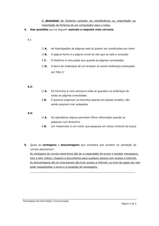 O download de ficheiros consiste na transferência ou importação ou
                 importação de ficheiros de um computador para o nosso.
 4.     Das questões que se seguem assinale a resposta mais correcta.



      4.1


                  A.    As hiperligações de páginas web só podem ser constituídas por texto

                  B.    A página Home é a página inicial do site que se está a consultar

                 X C.    O Histórico é uma pasta que guarda as páginas consultadas

                  D.    A barra de endereços de um browser só aceita endereços começados

                         por http://




      4.2-
                  A.    Os Favoritos é uma estrutura onde se guardam os endereços de
                         todas as páginas consultadas.
                 X B.    É possível organizar os Favoritos apenas em pastas simples, não
                         sendo possível criar subpastas


      4.3-
                  A.    Os operadores lógicos permitem filtrar informação quando se
                         pesquisa num directório
                 X B.    Um metamotor é um motor que pesquisa em vários motores de busca




 5.     Quais as vantagens e desvantagens que considera que existem na utilização do
        correio electrónico?
       As vantagens do correio electrónico são ter a capacidade de enviar e receber mensagens,
       com e sem vídeos, imagens e documentos para qualquer pessoa com acesso a Internet.
       As desvantagens são se uma pessoa não tiver acesso a internet, ou tiver de pagar por isso
       pode impossibilitar o envio e a recepção de mensagens.
       _____________________________________________________________________




Tecnologias da Informação e Comunicação
                                                                                   Página 3 de 4
 