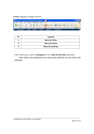6.Faça a legenda da imagem seguinte:




     Nº                                       Legenda

      1                                    Barra de Título

      2                                    Barra de menus

      3                                   Barra de endereço




 7.Num web browser, quais as vantagens em ter a Lista de Favoritos organizada?
          Poder aceder mais rapidamente aos nossos sites preferidos, de uma forma mais
 organizada.




Tecnologias da Informação e Comunicação
                                                                           Página 4 de 4
 