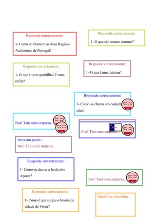 Responde correctamente:
1- Como se chamam as duas Regiões
Autónomas de Portugal?
Responde correctamente:
1- O que é uma quadrilha? E uma
cáfila?
Responde correctamente:
1- O que são nomes comuns?
Responde correctamente:
1- O que é uma décima?
Responde correctamente:
1- Como se chama um conjunto de
cães?
Boa! Tens uma surpresa....
Boa! Tens uma surpresa....
Imita um pastor....
Boa! Tens uma surpresa....
Boa! Tens uma surpresa....
Boa! Tens uma surpresa....
Responde correctamente:
1- Como se chama a lenda dos
Açores?
Responde correctamente:
1- Como é que surgiu o brasão da
cidade de Viseu?
Identifica a bandeira.
 