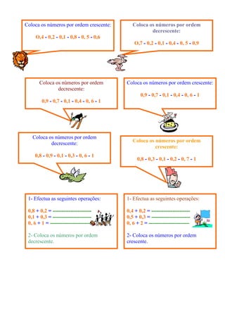 Coloca os números por ordem crescente:
O,4 - 0,2 - 0,1 - 0,8 - 0, 5 - 0,6
Coloca os números por ordem
decrescente:
O,7 - 0,2 - 0,1 - 0,4 - 0, 5 - 0,9
Coloca os números por ordem
decrescente:
0,9 - 0,7 - 0,1 - 0,4 - 0, 6 - 1
Coloca os números por ordem crescente:
0,9 - 0,7 - 0,1 - 0,4 - 0, 6 - 1
Coloca os números por ordem
decrescente:
0,8 - 0,9 - 0,1 - 0,3 - 0, 6 - 1
Coloca os números por ordem
crescente:
0,8 - 0,3 - 0,1 - 0,2 - 0, 7 - 1
1- Efectua as seguintes operações:
0,8 + 0,2 = ----------------------
0,1 + 0,3 = ----------------------
0, 6 + 1 = -----------------------
2- Coloca os números por ordem
decrescente.
1- Efectua as seguintes operações:
0,4 + 0,2 = ----------------------
0,5 + 0,3 = ----------------------
0, 6 + 2 = -----------------------
2- Coloca os números por ordem
crescente.
 