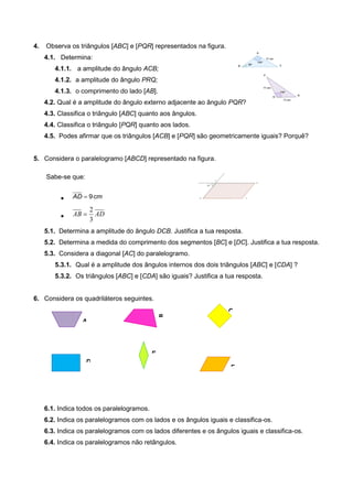4. Observa os triângulos [ABC] e [PQR] representados na figura.
4.1. Determina:
4.1.1. a amplitude do ângulo ACB;
4.1.2. a amplitude do ângulo PRQ;
4.1.3. o comprimento do lado [AB].
4.2. Qual é a amplitude do ângulo externo adjacente ao ângulo PQR?
4.3. Classifica o triângulo [ABC] quanto aos ângulos.
4.4. Classifica o triângulo [PQR] quanto aos lados.
4.5. Podes afirmar que os triângulos [ACB] e [PQR] são geometricamente iguais? Porquê?
5. Considera o paralelogramo [ABCD] representado na figura.
Sabe-se que:
 9AD cm
 ADAB
3
2

5.1. Determina a amplitude do ângulo DCB. Justifica a tua resposta.
5.2. Determina a medida do comprimento dos segmentos [BC] e [DC]. Justifica a tua resposta.
5.3. Considera a diagonal [AC] do paralelogramo.
5.3.1. Qual é a amplitude dos ângulos internos dos dois triângulos [ABC] e [CDA] ?
5.3.2. Os triângulos [ABC] e [CDA] são iguais? Justifica a tua resposta.
6. Considera os quadriláteros seguintes.
6.1. Indica todos os paralelogramos.
6.2. Indica os paralelogramos com os lados e os ângulos iguais e classifica-os.
6.3. Indica os paralelogramos com os lados diferentes e os ângulos iguais e classifica-os.
6.4. Indica os paralelogramos não retângulos.
A
B
C
D
E
F
 