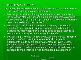 RisoterapiaRisoterapia
ExpresiónExpresión
2. PERSONAS Y RISAS2. PERSONAS Y RISAS
Hay tantas clases de risas como individuos; aquí nos centraremosHay tantas clases de risas como individuos; aquí nos centraremos
en las auténticas y más representativas:en las auténticas y más representativas:
 Los del “ja ja ja”. Atribuimos generalmente este tipo de risa aLos del “ja ja ja”. Atribuimos generalmente este tipo de risa a
las personas alegres y risueñas, siempre dispuestas a pasarlolas personas alegres y risueñas, siempre dispuestas a pasarlo
bien y a disfrutar sin ningún tipo de reserva. Podríamos definirlabien y a disfrutar sin ningún tipo de reserva. Podríamos definirla
como “como “la verdadera risa naturalla verdadera risa natural”.”.
 Los del “je je je”. Este tipo de risa, más nasal, puede ser laLos del “je je je”. Este tipo de risa, más nasal, puede ser la
muestra de unamuestra de una cierta ironíacierta ironía por parte de quien la emite. Espor parte de quien la emite. Es
utilizada muchas veces por el villano de la película, siendo talutilizada muchas veces por el villano de la película, siendo tal
vez la única risa capaz de no transmitir alegría.vez la única risa capaz de no transmitir alegría.
 Los del “ji ji ji”. He aquí un tipo de risa esencialmenteLos del “ji ji ji”. He aquí un tipo de risa esencialmente inocenteinocente,,
podríamos añadir que ligeramentepodríamos añadir que ligeramente infantilinfantil, propia de, propia de
adolescentes o de gente con una mentalidad juvenil. Estasadolescentes o de gente con una mentalidad juvenil. Estas
personas suelen enseñar su estado de ánimo inmediato sinpersonas suelen enseñar su estado de ánimo inmediato sin
ningún reparo, con la espontaneidad característica de los queningún reparo, con la espontaneidad característica de los que
carecen de mala intención y no tienen nada que esconder.carecen de mala intención y no tienen nada que esconder.
 