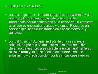 RisoterapiaRisoterapia
ExpresiónExpresión
2. PERSONAS Y RISAS2. PERSONAS Y RISAS
 Los del “jo jo jo”. Es la marca propia de laLos del “jo jo jo”. Es la marca propia de la sorpresasorpresa y dely del
asombro, la reacciónasombro, la reacción sincerasincera de quien ha sidode quien ha sido
sorprendido por un comentario o un hecho en un ambientesorprendido por un comentario o un hecho en un ambiente
en el que se encuentra relajado y a gusto. Propia de unaen el que se encuentra relajado y a gusto. Propia de una
persona que se está mostrando en ese momento tal ypersona que se está mostrando en ese momento tal y
como es.como es.
 Los del “ju ju ju”. Aunque se trata de una risa menosLos del “ju ju ju”. Aunque se trata de una risa menos
habitual, no por ello se muestra menos representativa.habitual, no por ello se muestra menos representativa.
Quien ría de esa forma se caracterizará generalmente porQuien ría de esa forma se caracterizará generalmente por
susu jovialidadjovialidad y su buen sentido del humor, lleno dey su buen sentido del humor, lleno de
entusiasmo y predisposición por las situaciones nuevas.entusiasmo y predisposición por las situaciones nuevas.
 