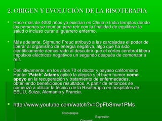 RisoterapiaRisoterapia
ExpresiónExpresión
2. ORIGEN Y EVOLUCIÓN DE LA RISOTERAPIA2. ORIGEN Y EVOLUCIÓN DE LA RISOTERAPIA
 Hace más de 4000 años ya existían en China e India templos dondeHace más de 4000 años ya existían en China e India templos donde
las personas se reunían para reír con la finalidad de equilibrar lalas personas se reunían para reír con la finalidad de equilibrar la
salud o incluso curar al guerrero enfermo.salud o incluso curar al guerrero enfermo.
 Más adelante, Sigmund Freud atribuyó a las carcajadas el poder deMás adelante, Sigmund Freud atribuyó a las carcajadas el poder de
liberar al organismo de energía negativa, algo que ha sidoliberar al organismo de energía negativa, algo que ha sido
científicamente demostrado al descubrir que el córtex cerebral liberacientíficamente demostrado al descubrir que el córtex cerebral libera
impulsos eléctricos negativos un segundo después de comenzar aimpulsos eléctricos negativos un segundo después de comenzar a
reír.reír.
 Definitivamente, en los años 70 el doctor y payaso californianoDefinitivamente, en los años 70 el doctor y payaso californiano
Hunter ‘Hunter ‘Patch’ AdamsPatch’ Adams aplicó la alegría y el buen humoraplicó la alegría y el buen humor comocomo
apoyoapoyo en la recuperación y tratamiento de enfermedades,en la recuperación y tratamiento de enfermedades,
obteniendo beneficiosos resultados. A partir de entonces seobteniendo beneficiosos resultados. A partir de entonces se
comenzó a utilizar la técnica de la Risoterapia en hospitales decomenzó a utilizar la técnica de la Risoterapia en hospitales de
EEUU, Suiza, Alemania y Francia.EEUU, Suiza, Alemania y Francia.
 http://www.youtube.com/watch?v=OpFbSmw1PMshttp://www.youtube.com/watch?v=OpFbSmw1PMs
 