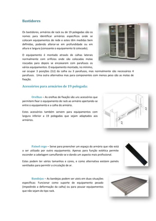 Bastidores

Os bastidores, armários de rack ou de 19 polegadas são os
nomes para identificar armários específicos onde se
colocam equipamentos de rede e estes têm medidas bem
definidas, podendo alterar-se em profundidade ou em
altura e largura (consoante o equipamento lá colocado).

O equipamento é montado através de calhas laterais
normalmente com orifícios onde são colocadas molas
roscadas para depois se encaixarem com parafusos os
vários equipamentos. O equipamento montado, no mínimo,
vai ocupar 3 posições (1U) da calha ou 3 parafusos, mas normalmente são necessários 4
parafusos. Uma outra alternativa mas para componentes com menos peso são as molas de
fixação.

Acessórios para armários de 19 polegada:


        Orelhas – As orelhas de fixação são uns acessórios que
permitem fixar o equipamento de rack ao armário apertando-se
entre o equipamento e a calha do armário.

Estes acessórios também servem para equipamentos com
largura inferior a 19 polegadas que sejam adaptados aos
armários.




       Painel cego – Serve para preencher um espaço do armário que não está
a ser utilzado por outro equipamento. Apenas para função estética permite
esconder a cabelagem camuflando-se e dando um aspecto mais profissional.

Estes podem ter vários tamanhos e cores, e como alternativa existem painéis
ventilados para permitir a circulação de ar.



        Bandejas – As bandejas podem ser uteis em duas situações
específicas: Funcionar como suporte de equipamento pesado
(impedindo a deformação da calha) ou para pousar equipamentos
que não sejam do tipo rack.
 