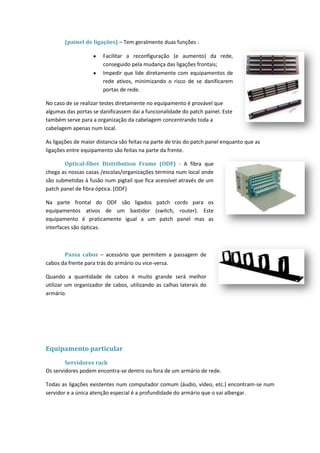 (painel de ligações) – Tem geralmente duas funções :

                       Facilitar a reconfiguração (e aumento) da rede,
                       conseguido pela mudança das ligações frontais;
                       Impedir que lide diretamente com equipamentos de
                       rede ativos, minimizando o risco de se danificarem
                       portas de rede.

No caso de se realizar testes diretamente no equipamento é provável que
algumas das portas se danificassem dai a funcionalidade do patch painel. Este
também serve para a organização da cabelagem concentrando toda a
cabelagem apenas num local.

As ligações de maior distancia são feitas na parte de trás do patch panel enquanto que as
ligações entre equipamento são feitas na parte da frente.

       Optical-fiber Distribution Frame (ODF) - A fibra que
chega as nossas casas /escolas/organizações termina num local onde
são submetidas à fusão num pigtail que fica acessível através de um
patch panel de fibra óptica. (ODF)

Na parte frontal do ODF são ligados patch cords para os
equipamentos ativos de um bastidor (switch, router). Este
equipamento é praticamente igual a um patch panel mas as
interfaces são ópticas.



       Passa cabos – acessório que permitem a passagem de
cabos da frente para trás do armário ou vice-versa.

Quando a quantidade de cabos é muito grande será melhor
utilizar um organizador de cabos, utilizando as calhas laterais do
armário.




Equipamento particular
        Servidores rack
Os servidores podem encontra-se dentro ou fora de um armário de rede.

Todas as ligações existentes num computador comum (áudio, vídeo, etc.) encontram-se num
servidor e a única atenção especial é a profundidade do armário que o vai albergar.
 