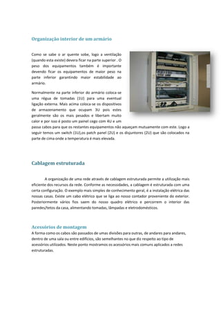 Organização interior de um armário


Como se sabe o ar quente sobe, logo a ventilação
(quando esta existe) devera ficar na parte superior . O
peso dos equipamentos também é importante
devendo ficar os equipamentos de maior peso na
parte inferior garantindo maior estabilidade ao
armário.

Normalmente na parte inferior do armário coloca-se
uma régua de tomadas (1U) para uma eventual
ligação externa. Mais acima coloca-se os dispositivos
de armazenamento que ocupam 3U pois estes
geralmente são os mais pesados e libertam muito
calor e por isso é posto um painel cego com 4U e um
passa cabos para que os restantes equipamentos não aqueçam mutuamente com este. Logo a
seguir temos um switch (1U),os patch panel (2U) e os disjuntores (2U) que são colocados na
parte de cima onde a temperatura é mais elevada.




Cablagem estruturada

        A organização de uma rede através de cablagem estruturada permite a utilização mais
eficiente dos recursos da rede. Conforme as necessidades, a cablagem é estruturada com uma
certa configuração. O exemplo mais simples de conhecimento geral, é a instalação elétrica das
nossas casas. Existe um cabo elétrico que se liga ao nosso contador proveniente do exterior.
Posteriormente vários fios saem do nosso quadro elétrico e percorrem o interior das
paredes/tetos da casa, alimentando tomadas, lâmpadas e eletrodomésticos.



Acessórios de montagem
A forma como os cabos são passados de umas divisões para outras, de andares para andares,
dentro de uma sala ou entre edifícios, são semelhantes no que diz respeito ao tipo de
acessórios utilizados. Neste ponto mostramos os acessórios mais comuns aplicados a redes
estruturadas.
 