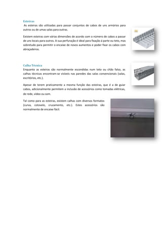 Esteiras
As esteiras são utilizadas para passar conjuntos de cabos de uns armários para
outros ou de umas salas para outras.

Existem esteiras com várias dimensões de acordo com o número de cabos a passar
de uns locais para outros. A sua perfuração é ideal para fixação á parte ou teto, mas
sobretudo para permitir o encaixe de novos aumentos e poder fixar os cabos com
abraçadeiras.




Calha Técnica
Enquanto as esteiras são normalmente escondidas num teto ou chão falso, as
calhas técnicas encontram-se visíveis nas paredes das salas convencionais (salas,
escritórios, etc.).

Apesar de terem praticamente a mesma função das esteiras, que é a de guiar
cabos, adicionalmente permitem a inclusão de acessórios como tomadas elétricas,
de rede, vídeo ou som.

Tal como para as esteiras, existem calhas com diversos formatos
(curva, cotovelo, cruzamento, etc.). Estes acessórios são
normalmente de encaixe fácil.
 