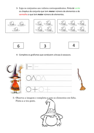 3- Liga os conjuntos aos valores correspondentes. Pinta de verde
      os chapéus do conjunto que tem menor número de elementos e de
      vermelho o que tem maior número de elementos.




    6                          3                               4
   4- Completa os grafismos que conduzem a bruxa à vassoura.




5- Observa a imagem e completa-a com os elementos em falta.
   Pinta-a a teu gosto.
 