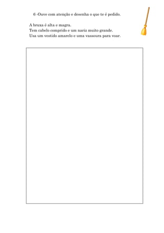 6 -Ouve com atenção e desenha o que te é pedido.

A bruxa é alta e magra.
Tem cabelo comprido e um nariz muito grande.
Usa um vestido amarelo e uma vassoura para voar.
 