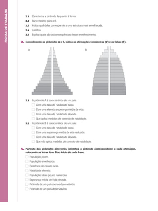 2.1 Caracteriza a pirâmide A quanto à forma.
2.2 Faz o mesmo para a B.
2.3 Indica qual delas corresponde a uma estrutura mais envelhecida.
2.4 Justifica.
2.5 Explica quais são as consequências desse envelhecimento.
3. Considerando as pirâmides A e B, indica as afirmações verdadeiras (V) e as falsas (F).
FICHASDETRABALHO
3.1 A pirâmide A é característica de um país:
Com uma taxa de natalidade baixa.
Com uma elevada esperança média de vida.
Com uma taxa de natalidade elevada.
Que aplica medidas de controlo de natalidade.
3.2 A pirâmide B é característica de um país:
Com uma taxa de natalidade baixa.
Com uma esperança média de vida reduzida.
Com uma taxa de natalidade elevada.
Que não aplica medidas de controlo de natalidade.
4. Partindo das pirâmides anteriores, identifica a pirâmide correspondente a cada afirmação,
colocando as letras A ou B no início de cada frase.
População jovem.
População envelhecida.
Existência de classes ocas.
Natalidade elevada.
População idosa pouco numerosa.
Esperança média de vida elevada.
Pirâmide de um país menos desenvolvido.
Pirâmide de um país desenvolvido.
A B
 