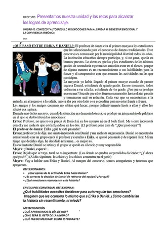 DPCC 5TO: Presentamos nuestra unidad y los retos para alcanzar
los logros de aprendizaje.
UNIDAD 02: CONOZCO YAUTORREGULO MIS EMOCIONES PARAALCANZAR MI BIENESTAR EMOCIONAL Y
LACONVIVENCIAARMÓNICA
mn
REFLEXIONAMOS:
 ¿Qué opinas de la actitud de Erika hacia Daniel?
• ¿Es correcta la decisión de Daniel de retirarse del equipo? ¿Por qué?
• ¿Qué emociones reconoces en esta historia?
EN EQUIPOS CONVERSAN, REFLEXIONAN:
¿Qué habilidades necesitas fortalecer para autorregular tus emociones?
Imaginen que les ocurriera lo mismo que a Erika o Daniel. ¿Cómo cambiarían
la historia sin resentimiento, ni miedo?
METACOGNICIÓN
¿QUÉ APRENDIMOS EL DÌA DE HOY?
¿CUÀL SERA EL RETO DE LA UNIDAD?
¿QUÈ PUEDO MEJORAR COMO ESTUDIANTE?
 