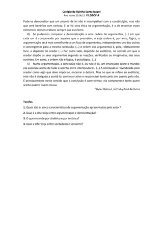 Colégio da Rainha Santa Isabel 
Ano letivo 2014/15 FILOSOFIA 
Pode-se demonstrar que um projeto de lei não é incompatível com a constituição, mas não 
que será benéfico com certeza. E se há uma ética na argumentação, é a de respeitar esses 
elementos demonstrativos sempre que existirem. 
4) Se pudermos comparar a demonstração a uma cadeia de argumentos, (…) em que 
cada um é comprovado por aqueles que o precedem, e cuja ordem é, portanto, lógica, a 
argumentação será mais semelhante a um fuso de argumentos, independentes uns dos outros 
e convergentes para a mesma conclusão. (…) A ordem dos argumentos é, pois, relativamente 
livre, e depende do orador (…) Por outro lado, depende do auditório, no sentido em que o 
orador dispõe os seus argumentos segundo as reações, verificadas ou imaginadas, dos seus 
ouvintes. Em suma, a ordem não é lógica, é psicológica. (…) 
5) Numa argumentação, a conclusão não é, ou não é só, um enunciado sobre o mundo; 
ela expressa acima de tudo o acordo entre interlocutores. (…) A conclusão é reivindicada pelo 
orador como algo que deve impor-se, encerrar o debate. Mas no que se refere ao auditório, 
este não é obrigado a aceitá-lo; continuar ativo e responsável tanto pelo sim quanto pelo não. 
É principalmente neste sentido que a conclusão é controversa: ela compromete tanto quem 
aceita quanto quem recusa. 
Olivier Reboul, Introdução à Retórica 
Tarefas 
1. Quais são as cinco características da argumentação apresentadas pelo autor? 
2. Qual é a diferença entre argumentação e demonstração? 
3. O que entende por dialética e por retórica? 
4. Qual a diferença entre verdadeiro e verosímil? 
