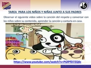 TAREA PARA LOS NIÑOS Y NIÑAS JUNTO A SUS PADRES
Observar el siguiente video sobre la canción del respeto y conversar con
los niños sobre su contenido, aprender la canción y cantarla en casa.
https://www.youtube.com/watch?v=PGfPfD7ZQ0c
 