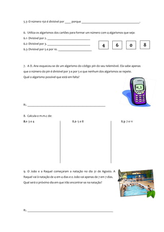 5.3- O número 150 é divisível por ____ porque ______________________________________.
6. Utiliza os algarismos dos cartões para formar um número com 4 algarismos que seja:
6.1- Divisível por 2. ____________________________
6.2- Divisível por 3. ____________________________
6.3- Divisível por 5 e por 10. ______________________

4

6

8

0

7. A D. Ana esqueceu-se de um algarismo do código pin do seu telemóvel. Ela sabe apenas
que o número do pin é divisível por 3 e por 5 e que nenhum dos algarismos se repete.
Qual o algarismo possível que está em falta?

34_5

R:. ___________________________________________________
8. Calcula o m.m.c de:
8.1- 3 e 4

8.2- 5 e 8

9. O João e a Raquel começaram a natação no dia 31 de Agosto. A
Raquel vai à natação de 4 em 4 dias e o João vai apenas de 7 em 7 dias.
Qual será o próximo dia em que irão encontrar-se na natação?

R:. ________________________________________________________

8.3- 7 e 11

 