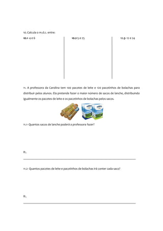 10. Calcula o m.d.c. entre:
10.1- 4 e 6

10.2-5 e 25

10.3- 12 e 24

11. A professora da Carolina tem 100 pacotes de leite e 120 pacotinhos de bolachas para
distribuir pelos alunos. Ela pretende fazer o maior número de sacos de lanche, distribuindo
igualmente os pacotes de leite e os pacotinhos de bolachas pelos sacos.

11.1- Quantos sacos de lanche poderá a professora fazer?

R:.
__________________________________________________________________________
11.2- Quantos pacotes de leite e pacotinhos de bolachas irá conter cada saco?

R:.
__________________________________________________________________________

 