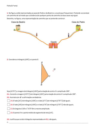 Ficha(6.º ano)
1. Na figura,estãorepresentadasascasasdo Pedroe da Beatrize a escolaque frequentam.Pretende-se construir
um caminho de tal modo que a distância de qualquer ponto do caminho às duas casas seja igual.
Desenha, na figura, uma representação do caminho que se pretende construir.
2. Consideraotriângulo [𝐴𝐵𝐶] e o ponto 𝑂.
Seja[𝐴’𝐵’𝐶’] a imagemdotriângulo [𝐴𝐵𝐶] pelarotaçãode centro 𝑂 e amplitude 180°.
2.1. Constrói a imagem [𝐴’𝐵’𝐶’] dotriângulo [𝐴𝐵𝐶] pelarotação de centro 𝑂 e amplitude 180°.
2.2. Assinalacom✗ asafirmaçõesverdadeiras.
(A) O lado[𝐴𝐶] dotriângulo [𝐴𝐵𝐶] e o lado [𝐴′𝐶′]do triângulo [𝐴′𝐵′𝐶′]sãoiguais.
(B) O lado[𝐴𝐵] do triângulo [𝐴𝐵𝐶] e o lado[𝐴′𝐵′]do triângulo [𝐴′𝐵′𝐶′]nãosão iguais.
(C) Os ângulos 𝐶𝐴𝐵e 𝐶′𝐴′𝐵′têma mesmaamplitude.
(D) O ponto 𝑂 é o pontomédiodosegmentode reta[𝐴𝐴′].
2.3. Justificaque osdoistriângulosrepresentadosem 9.1. sãoiguais.
R.: __________________________________________________________________________________________
 