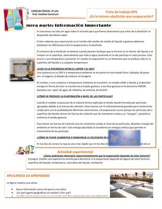 Ficha de trabajo Nº6
¿Es lo mismo ebullición que evaporación?
CIENCIAS FÍSICAS 2º año
Prof. Estéfani Cameroni
Primera parte: Información importante
Actividad experimental
¿Cómo podríamos demostrar experimentalmente que la evaporación depende de estos factores?
Consigna: Diseñar una experiencia sencilla para demostrar si la evaporación depende de alguno de estos factores:
superficie del líquido, temperatura, naturaleza del líquido, ventilación
Si colocamos una olla con agua sobre la hornalla para que hierva observamos que antes de la ebullición se
desprende abundante vapor.
Si bien sabemos que vaporización es el nombre del cambio de estado de líquido a gaseoso debemos
establecer las diferencias entre la evaporación y la ebullición.
El comienzo de la ebullición se detecta cuando parecen burbujas que se forman en el interior del líquido y se
rompen en la superficie, observándose que toda el agua contenida en la olla participa en este proceso. Esto
ocurre a una temperatura constante. En cambio la evaporación es un fenómeno que se produce sólo en la
superficie del líquido y a cualquier temperatura
¿CUÁL ES LA DIFERENCIA ENTRE EL VAPOR Y EL GAS?
Una sustancia es un GAS si a temperatura ambiente se encuentra en ese estado físico. Ejemplos de gases
son: el oxígeno, el dióxido de carbono el nitrógeno.
En cambio, si una sustancia a temperatura ambiente se encuentra en estado sólido o líquido y al absorber
energía en forma de calor se transforma al estado gaseoso, a esa fase gaseosa se le denomina VAPOR.
Ejemplos son: vapor de agua, de naftalina, de acetona, de alcohol.
¿CÓMO SE PRODUCE LA EVAPORACIÓN A NIVEL DE LAS PARTÍCULAS?
Usando el modelo corpuscular de la materia hemos explicado el estado líquido formado por partículas
agrupadas debido al as fuerzas de cohesión. Estas fuerzas son lo suficientemente grandes para mantenerlas
unidas pero con la posibilidad de diferentes movimientos. LA evaporación ocurre porque las partículas del a
superficie del líquido vencen las fuerzas de cohesión que las mantienen unidas y se “escapan”, pasando la
sustancia al estado gaseoso.
Para vencer las fuerzas de cohesión que las mantienen unidas al resto de las partículas, absorben energía del
ambiente en forma de calor. Esta energía absorbida se transforma en energía cinética (que permite el
movimiento) de las partículas.
¿CÓMO SE PUEDE AUMENTAR O DISMUINUR LA VELOCIDAD DE EVAPORACIÓN?
En los días de verano la ropa se seca más rápido que en los días de invierno. Para acelerar el secado de un
piso recién lavado podemos prender la estufa o ventilar la habitación. En estos dos ejemplos mencionamos
APLICANDO LO APRENDIDO
La figura muestra una salina:
• Busca información acerca de qué es una salina
• ¿En qué lugares geográficos se instalan? ¿Por qué?
• ¿Cuáles son los países en los que se realiza más frecuentemente este procedimiento?
 