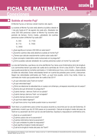 1
El Monte Fuji es un famoso volcán inactivo del Japón.
2.
1. La subida al Monte Fuji solo está abierta al público desde el
1 de julio hasta el 27 de agosto de cada año. Alrededor de
unas 200 000 personas suben al Monte Fuji durante este
período de tiempo. Como media, ¿alrededor de cuántas
personas suben al Monte Fuji cada día?
A. 340		 D. 7100
B. 710		 E. 7400
C. 3400
— ¿Qué significa el número 200 000 en este texto?
— ¿Durante cuántos días está abierta la subida al monte Fuji?
— ¿Tienes que calcular exactamente cuánto sube cada día?
— ¿Qué concepto matemático está involucrado en la pregunta?
— ¿Cómo puedes calcular alrededor de cuantas personas suben al monte Fuji cada día?
La ruta del Gotemba, que lleva a la cima del Monte Fuji, tiene unos 9 kilómetros (km) de longitud.
Los caminantes tienen que estar de vuelta de la caminata de 18 km a las 20:00 h. Toshi calcula
que puede ascender la montaña caminado a 1,5 kilómetros por hora, como media, y descenderla
al doble de velocidad. Estas velocidades tienen en cuenta las paradas para comer y descansar.
Según las velocidades estimadas por Toshi, ¿a qué hora puede, como muy tarde, iniciar su
caminata de modo que pueda estar de vuelta a las 20 h?
—	¿A qué velocidad sube Toshi el monte?
—	¿A qué velocidad baja?
—	¿Cómo se relacionan la velocidad de un cuerpo con el tiempo y el espacio recorrido por el cuerpo?
—	¿Acerca de qué dimensión te preguntan?
—	¿Cuánto tiempo demora Toshi en la subida?
—	¿Cuánto tiempo demora Toshi en la bajada?
—	¿Cuánto tiempo demora en total?
—	¿A qué hora debe regresar?
—	¿A qué hora como muy tarde puede iniciar su recorrido?
3. Toshi llevó un podómetro para contar los pasos durante su recorrido por la ruta del Gotemba. El
podómetro mostró que dio 22 500 pasos en la ascensión. Calcula la longitud media del paso de
Toshi en su ascensión de 9 km por la ruta del Gotemba. Expresa tu respuesta en centímetros (cm).
—	¿Qué es un podómetro?
—	¿Cuántos pasos dio en la ascensión?
—	¿Cuántos kilómetros tiene la ascensión?
—	¿En qué unidades te piden la respuesta?
—	¿Qué significa longitud media del paso?
—	¿Cuál es la longitud media del paso de Toshi?
1
	 Texto adaptado para fines didácticos. Fuente: OCDE (2013). “Subida al monte Fuji”. En INSTITUTO NACIONAL DE EVALUACIÓN EDUCATIVA. Estímulos PISA de matemáticas
liberados. Madrid: Inee, pp. 137-141.
Subida al monte Fuji1
Conexiones
6SESIÓN
FICHA DE MATEMÁTICA
 