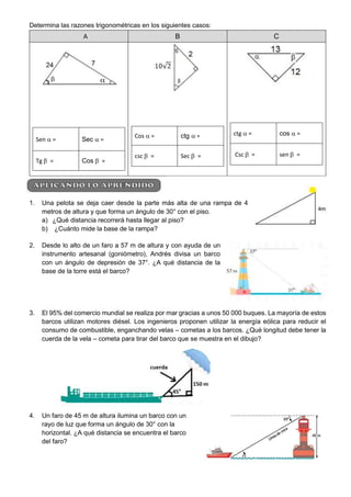 Determina las razones trigonométricas en los siguientes casos:
A B C
Sen  = Sec  =
Tg  = Cos  =
Cos  = ctg  =
csc  = Sec  =
ctg  = cos  =
Csc  = sen  =
1. Una pelota se deja caer desde la parte más alta de una rampa de 4
metros de altura y que forma un ángulo de 30° con el piso.
a) ¿Qué distancia recorrerá hasta llegar al piso?
b) ¿Cuánto mide la base de la rampa?
2. Desde lo alto de un faro a 57 m de altura y con ayuda de un
instrumento artesanal (goniómetro), Andrés divisa un barco
con un ángulo de depresión de 37°. ¿A qué distancia de la
base de la torre está el barco?
3. El 95% del comercio mundial se realiza por mar gracias a unos 50 000 buques. La mayoría de estos
barcos utilizan motores diésel. Los ingenieros proponen utilizar la energía eólica para reducir el
consumo de combustible, enganchando velas – cometas a los barcos. ¿Qué longitud debe tener la
cuerda de la vela – cometa para tirar del barco que se muestra en el dibujo?
4. Un faro de 45 m de altura ilumina un barco con un
rayo de luz que forma un ángulo de 30° con la
horizontal. ¿A qué distancia se encuentra el barco
del faro?
 