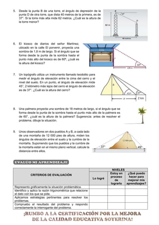 5. Desde la punta B de una torre, el ángulo de depresión de la
punta D de otra torre, que dista 40 metros de la primera, es de
37°. Si la torre más alta mide 62 metros. ¿Cuál es la altura de
la torre menor?
6. El kiosco de diarios del señor Martínez,
ubicado en la calle El porvenir, proyecta una
sombra de 1,8 m de largo. Si el ángulo que se
forma desde la punta de la sombra hasta el
punto más alto del kiosco es de 60º, ¿cuál es
la altura del kiosco?
7. Un topógrafo utiliza un instrumento llamado teodolito para
medir el ángulo de elevación entre la cima del cerro y el
nivel del suelo. En un punto, el ángulo de elevación mide
45°, 2 kilómetro más lejos del cerro el ángulo de elevación
es de 37°. ¿Cuál es la altura del cerro?
8. Una palmera proyecta una sombra de 18 metros de largo, si el ángulo que se
forma desde la punta de la sombra hasta el punto más alto de la palmera es
de 60°, ¿cuál es la altura de la palmera? Sugerencia: antes de resolver el
problema, dibuje la situación.
9. Unos observadores en dos pueblos A y B, a cada lado
de una montaña de 12 000 pies de altura, miden los
ángulos de elevación entre el suelo y la cumbre de la
montaña. Suponiendo que los pueblos y la cumbre de
la montaña están en el mismo plano vertical, calcule la
distancia entre ellos.
CRITERIOS DE EVALUACIÓN
NIVELES
Lo logré
Estoy en
proceso
de
lograrlo
¿Qué puedo
hacer para
mejorar mis
aprendizajes?
Represento gráficamente la situación problemática.
Identifico y aplico la razón trigonométrica que relacione
el dato con los que se pide.
Aplicamos estrategias pertinentes para resolver los
problemas.
Compruebo el resultado del problema y respondo
correctamente la interrogante del problema.
 