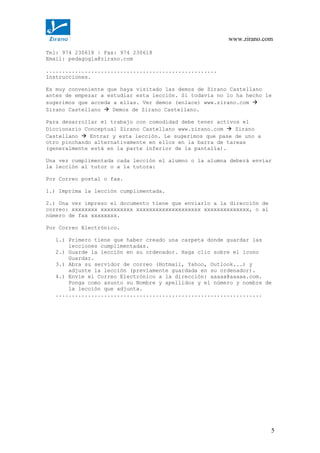 www.zirano.com
Tel: 974 230618 | Fax: 974 230618
Email: pedagogia@zirano.com
.....................................................
Instrucciones.
Es muy conveniente que haya visitado las demos de Zirano Castellano
antes de empezar a estudiar esta lección. Si todavía no lo ha hecho le
sugerimos que acceda a ellas. Ver demos (enlace) www.zirano.com 
Zirano Castellano  Demos de Zirano Castellano.
Para desarrollar el trabajo con comodidad debe tener activos el
Diccionario Conceptual Zirano Castellano www.zirano.com  Zirano
Castellano  Entrar y esta lección. Le sugerimos que pase de uno a
otro pinchando alternativamente en ellos en la barra de tareas
(generalmente está en la parte inferior de la pantalla).
Una vez cumplimentada cada lección el alumno o la alumna deberá enviar
la lección al tutor o a la tutora:
Por Correo postal o fax.
1.) Imprima la lección cumplimentada.
2.) Una vez impreso el documento tiene que enviarlo a la dirección de
correo: xxxxxxxx xxxxxxxxxx xxxxxxxxxxxxxxxxxxxx xxxxxxxxxxxxxx, o al
número de fax xxxxxxxx.
Por Correo Electrónico.
1.) Primero tiene que haber creado una carpeta donde guardar las
lecciones cumplimentadas.
2.) Guarde la lección en su ordenador. Haga clic sobre el icono
Guardar.
3.) Abra su servidor de correo (Hotmail, Yahoo, Outlook...) y
adjunte la lección (previamente guardada en su ordenador).
4.) Envíe el Correo Electrónico a la dirección: aaaaa@aaaaa.com.
Ponga como asunto su Nombre y apellidos y el número y nombre de
la lección que adjunta.
................................................................
5
 