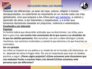 REFLEXIÓN PARA LOS PADRES
Respetar las diferencias, ya sean de raza, cultura, religión o incluso
discapacidades, no solamente es importante en un mundo cada vez más
globalizado, sino que prepara a los niños para ser solidarios, a valorar y
aprender de otros, a ser tolerantes y respetuosos, y a evitar que
tomemos decisiones basadas en prejuicios, violencia o estereotipos.
Enseñando a ser tolerante
Esponjas
En familia habría que desarrollar actitudes que no discriminen. Los niños, para
bien o para mal, son mucho más conscientes de lo que ocurre a su alrededor de
lo que los adultos pensamos. Nos escuchan, nos ven y saben distinguir cuándo
mentimos, nos sentimos incómodos y cuándo lo que decimos y lo que hacemos se
contradice.
Ser un ejemplo
Los niños se inspiran en sus padres y su modo de ver el mundo y de interactuar en
el, depende de cómo lo hagan ellos. Por eso es importante que sean un modelo
positivo a seguir. ¿Tienes algún prejuicio? ¿Cómo actuamos ante situaciones que
nos molestan frente a nuestros hijos y los demás?¿Cómo actuamos ante
personas que son diferentes?
 