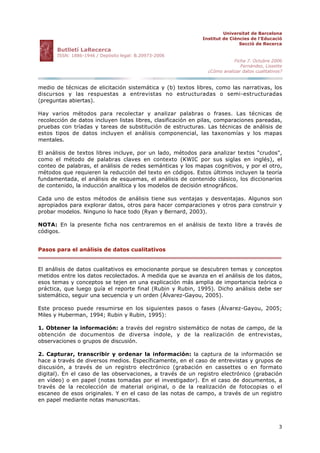 Universitat de Barcelona
Institut de Ciències de l'Educació
Secció de Recerca
Butlletí LaRecerca
ISSN: 1886-1946 / Depósito legal: B.20973-2006
Ficha 7. Octubre 2006
Fernández, Lissette
¿Cómo analizar datos cualitativos?
3
medio de técnicas de elicitación sistemática y (b) textos libres, como las narrativas, los
discursos y las respuestas a entrevistas no estructuradas o semi-estructuradas
(preguntas abiertas).
Hay varios métodos para recolectar y analizar palabras o frases. Las técnicas de
recolección de datos incluyen listas libres, clasificación en pilas, comparaciones pareadas,
pruebas con tríadas y tareas de substitución de estructuras. Las técnicas de análisis de
estos tipos de datos incluyen el análisis componencial, las taxonomías y los mapas
mentales.
El análisis de textos libres incluye, por un lado, métodos para analizar textos "crudos",
como el método de palabras claves en contexto (KWIC por sus siglas en inglés), el
conteo de palabras, el análisis de redes semánticas y los mapas cognitivos, y por el otro,
métodos que requieren la reducción del texto en códigos. Estos últimos incluyen la teoría
fundamentada, el análisis de esquemas, el análisis de contenido clásico, los diccionarios
de contenido, la inducción analítica y los modelos de decisión etnográficos.
Cada uno de estos métodos de análisis tiene sus ventajas y desventajas. Algunos son
apropiados para explorar datos, otros para hacer comparaciones y otros para construir y
probar modelos. Ninguno lo hace todo (Ryan y Bernard, 2003).
NOTA: En la presente ficha nos centraremos en el análisis de texto libre a través de
códigos.
Pasos para el análisis de datos cualitativos
El análisis de datos cualitativos es emocionante porque se descubren temas y conceptos
metidos entre los datos recolectados. A medida que se avanza en el análisis de los datos,
esos temas y conceptos se tejen en una explicación más amplia de importancia teórica o
práctica, que luego guía el reporte final (Rubin y Rubin, 1995). Dicho análisis debe ser
sistemático, seguir una secuencia y un orden (Álvarez-Gayou, 2005).
Este proceso puede resumirse en los siguientes pasos o fases (Álvarez-Gayou, 2005;
Miles y Huberman, 1994; Rubin y Rubin, 1995):
1. Obtener la información: a través del registro sistemático de notas de campo, de la
obtención de documentos de diversa índole, y de la realización de entrevistas,
observaciones o grupos de discusión.
2. Capturar, transcribir y ordenar la información: la captura de la información se
hace a través de diversos medios. Específicamente, en el caso de entrevistas y grupos de
discusión, a través de un registro electrónico (grabación en cassettes o en formato
digital). En el caso de las observaciones, a través de un registro electrónico (grabación
en vídeo) o en papel (notas tomadas por el investigador). En el caso de documentos, a
través de la recolección de material original, o de la realización de fotocopias o el
escaneo de esos originales. Y en el caso de las notas de campo, a través de un registro
en papel mediante notas manuscritas.
 