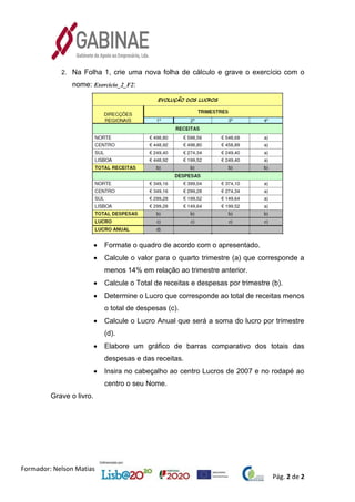 Pág. 2 de 2
Formador: Nelson Matias
2. Na Folha 1, crie uma nova folha de cálculo e grave o exercício com o
nome: Exercicio_2_F2:
• Formate o quadro de acordo com o apresentado.
• Calcule o valor para o quarto trimestre (a) que corresponde a
menos 14% em relação ao trimestre anterior.
• Calcule o Total de receitas e despesas por trimestre (b).
• Determine o Lucro que corresponde ao total de receitas menos
o total de despesas (c).
• Calcule o Lucro Anual que será a soma do lucro por trimestre
(d).
• Elabore um gráfico de barras comparativo dos totais das
despesas e das receitas.
• Insira no cabeçalho ao centro Lucros de 2007 e no rodapé ao
centro o seu Nome.
Grave o livro.
 