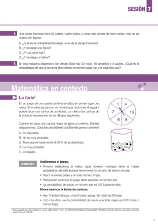 3
5. En una máquina dispensora de chicles Bola hay 20 rojos, 10 amarillos y 8 azules. ¿Cuál es la
probabilidad de que al comprar dos chicles el primero salga rojo y el segundo azul?
4. Una baraja francesa tiene 52 cartas, cuatro palos, y cada palo consta de trece cartas, tres de las
cuales son figuras.
A. ¿Cuál es la probabilidad de elegir un as de la baraja francesa?
B. ¿Y de elegir una figura?
C. ¿Y una carta roja?
D. ¿Y de elegir un trébol?
La feria2
En un juego de una caseta de feria se utiliza en primer lugar una
ruleta. Si la ruleta se para en un número par, entonces el jugador
puede sacar una canica de una bolsa. La ruleta y las canicas de
la bolsa se representan en los dibujos siguientes.
Analicemos el juego.
—	 Primero analicemos la ruleta, cada número mostrado tiene la misma
probabilidad de salir porque tiene el mismo tamaño de sector circular.
—	 Hay 5 números pares y un solo número impar.
—	 Para poder continuar el juego debe sacarse un número par.
—	 La probabilidad de sacar un número par es 5/6 (bastante alta).
Ahora veamos la bolsa de canicas.
—	 Hay 14 bolas blancas, y hay 6 bolas negras. En total hay 20 bolas.
—	 Esto nos dice que la probabilidad de sacar una bola negra es 6/20 (más o
menos baja).
Cuando se saca una canica negra se gana un premio. Daniela
juega una vez. ¿Qué tan probable es que Daniela gane un premio?
A.	Es imposible.
B.	No es muy probable.
C.	Tiene aproximadamente el 50 % de probabilidad.
D.	Es muy probable.
E.	Es seguro.
2
	 Texto adaptado para fines didácticos. Fuente: OCDE (2013). “Feria”. En INSTITUTO NACIONAL DE EVALUACIÓN EDUCATIVA. Estímulos PISA de matemáticas liberados.
Madrid: Inee, pp. 300-301.
7SESIÓN
Solución
1
6 8
102
4
Matemática en contexto
 
