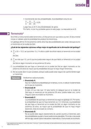 4
—	 Combinando las dos probabilidades, la probabilidad conjunta es:
5
6
x
6
20
=
5
20
= 0,25.
Luego hay un 25 % de probabilidades de ganar.
Por tanto, no es muy probable ganar en este juego. La respuesta es la B.
Terremoto3
Se emitió un documental sobre terremotos y la frecuencia con que estos ocurren. El documental
incluía un debate sobre la posibilidad de predecir los terremotos.
Un geólogo afirmó: En los próximos veinte años hay dos posibilidades por cada 3 de que ocurra
un terremoto en la ciudad de Zed.
¿Cuál de las siguientes opciones refleja mejor el significado de la afirmación del geólogo?
A.	 2
3
x 20 = 13,3, así que entre 13 y 14 años a partir de ahora habrá un terremoto en la ciudad
de Zed.
B.	 2
3
es más que 1/2, por lo que se puede estar seguro de que habrá un terremoto en la ciudad
de Zed en algún momento en los próximos 20 años.
C.	La probabilidad de que haya un terremoto en la ciudad de Zed en algún momento en los
próximos 20 años es mayor que la probabilidad de que no haya ningún terremoto.
D.	No se puede decir lo qué sucederá, porque nadie puede estar seguro de cuándo tendrá lugar
un terremoto.
Analicemos cada enunciado.
—	 Enunciado A
	 Aquí se multiplica la probabilidad por el tiempo, no es un cálculo fundamentado
por lo que es incorrecto.
—	 Enunciado B
	 Si bien 2/3 es más que 1/2 este hecho no asegura que en la ciudad de
Zed haya un terremoto en los próximos 20 años, podría haber uno, como
ninguno. Este enunciado es incorrecto.
—	 Enunciado C
La probabilidad de que haya un terremoto es según el geólogo 2/3. Por tanto,
la probabilidad de que no haya terremoto es 1/3. Entonces, la probabilidad
de que haya un terremoto en la ciudad de Zed, en algún momento en los
próximos 20 años, es mayor que la probabilidad de que no haya ningún
terremoto. Este enunciado es correcto.
—	Enunciado D
	 No se puede estar seguro exactamente de cuándo ocurrirá un terremoto, pero
las probabilidades ayudan a hacer predicciones plausibles. Por ende, sí se puede
afirmar algo usando estos indicadores matemáticos. El enunciado es incorrecto.
Solución
7SESIÓN
3
	 Texto adaptado para fines didácticos. Fuente: OCDE (2013). “Terremoto”. En INSTITUTO NACIONAL DE EVALUACIÓN EDUCATIVA. Estímulos PISA de matemáticas liberados.
Madrid: Inee, pp. 313-315.
 