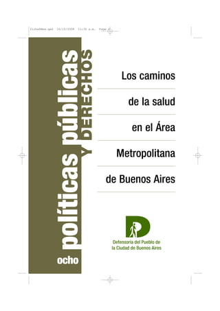 ficha8New.qxd   16/10/2008    11:36 a.m.    Page 1




                               Y DERECHOS
                políticas públicas                    Los caminos

                                                       de la salud

                                                        en el Área

                                                     Metropolitana

                                               de Buenos Aires




                 ocho
 
