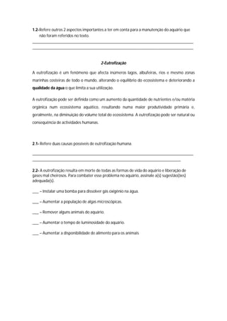1.2- Refere outros 2 aspectos importantes a ter em conta para a manutenção do aquário que
     não foram referidos no texto.
_____________________________________________________________________________
_____________________________________________________________________________


                                        2-Eutrofização

A eutrofização é um fenómeno que afecta inúmeros lagos, albufeiras, rios e mesmo zonas
marinhas costeiras de todo o mundo, alterando o equilíbrio do ecossistema e deteriorando a
qualidade da água o que limita a sua utilização.

A eutrofização pode ser definida como um aumento da quantidade de nutrientes e/ou matéria
orgânica num ecossistema aquático, resultando numa maior produtividade primária e,
geralmente, na diminuição do volume total do ecossistema. A eutrofização pode ser natural ou
consequência de actividades humanas.




2.1- Refere duas causas possíveis de eutrofização humana.

_____________________________________________________________________________
_______________________________________________________________________

2.2- A eutrofização resulta em morte de todas as formas de vida do aquário e liberação de
gases mal cheirosos. Para combater esse problema no aquário, assinale a(s) sugestão(ões)
adequada(s).

___ – Instalar uma bomba para dissolver gás oxigênio na água.

___ – Aumentar a população de algas microscópicas.

___ – Remover alguns animais do aquário.

___ – Aumentar o tempo de luminosidade do aquário.

___ – Aumentar a disponibilidade de alimento para os animais
 