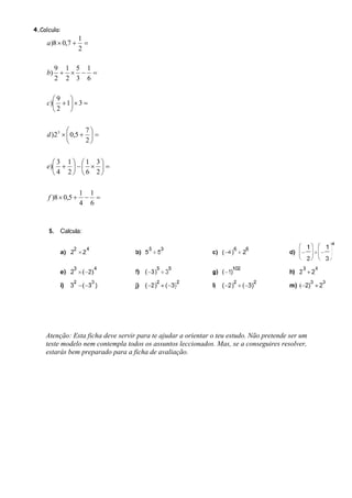 4.Calcula:
                    1
     a)8 × 0,7 +      =
                    2

      9 1 5 1
    b) + × − =
      2 2 3 6

      ⎛9 ⎞
    c)⎜ + 1⎟ × 3 =
      ⎝2 ⎠


              ⎛      7⎞
     d )2 3 × ⎜ 0,5 + ⎟ =
              ⎝      2⎠


      ⎛3 1⎞ ⎛1 3⎞
    e)⎜ + ⎟ − ⎜ × ⎟ =
      ⎝4 2⎠ ⎝6 2⎠

                    1 1
     f )8 × 0,5 +    − =
                    4 6




    Atenção: Esta ficha deve servir para te ajudar a orientar o teu estudo. Não pretende ser um
    teste modelo nem contempla todos os assuntos leccionados. Mas, se a conseguires resolver,
    estarás bem preparado para a ficha de avaliação.
 