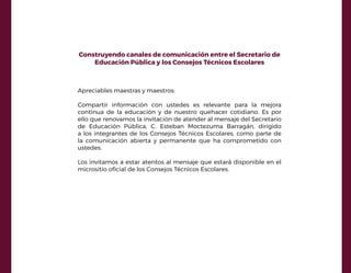 Construyendo canales de comunicación entre el Secretario de
Educación Pública y los Consejos Técnicos Escolares
Apreciables maestras y maestros:
Compartir información con ustedes es relevante para la mejora
continua de la educación y de nuestro quehacer cotidiano. Es por
ello que renovamos la invitación de atender al mensaje del Secretario
de Educación Pública, C. Esteban Moctezuma Barragán, dirigido
a los integrantes de los Consejos Técnicos Escolares, como parte de
la comunicación abierta y permanente que ha comprometido con
ustedes.
Los invitamos a estar atentos al mensaje que estará disponible en el
micrositio oficial de los Consejos Técnicos Escolares.
 