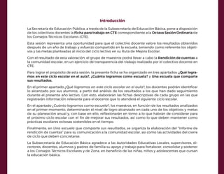 Introducción
La Secretaría de Educación Pública, a través de la Subsecretaría de Educación Básica, pone a disposición
de los colectivos docentes la Ficha para trabajo en CTE correspondiente a la Octava Sesión Ordinaria de
los Consejos Técnicos Escolares (CTE).
Esta sesión representa una oportunidad para que el colectivo docente valore los resultados obtenidos
después de un año de trabajo y esfuerzo compartido en la escuela, teniendo como referente los objeti-
vos y las metas planteadas al inicio del ciclo lectivo en su Ruta de Mejora Escolar.
Con el resultado de esta valoración, el grupo de maestros podrá llevar a cabo la Rendición de cuentas a
la comunidad escolar, en un ejercicio de transparencia del trabajo realizado por el colectivo docente en
CTE.
Para lograr el propósito de esta sesión, la presente ficha se ha organizado en tres apartados: ¿Qué logra-
mos en este ciclo escolar en el aula?, ¿Cuánto logramos como escuela? y Una escuela que comparte
sus resultados.
En el primer apartado ¿Qué logramos en este ciclo escolar en el aula?, los docentes podrán identificar
lo alcanzado por sus alumnos, a partir del análisis de los resultados a los que han dado seguimiento
durante el presente año lectivo. Con esto, elaborarán las fichas descriptivas de cada grupo en las que
registrarán información relevante para el docente que lo atenderá el siguiente ciclo escolar.
En el apartado ¿Cuánto logramos como escuela?, los maestros, en función de los resultados analizados
en el primer momento, determinarán el nivel de logro alcanzado en cada uno de los objetivos y metas
de su planeación anual y, con base en ello, reflexionarán en torno a lo que habrán de considerar para
el próximo ciclo escolar con el fin de mejorar sus resultados, así como lo que deben mantener como
prácticas escolares exitosas sostenibles en el tiempo.
Finalmente, en Una escuela que comparte sus resultados, se organiza la elaboración del “Informe de
rendición de cuentas” para su comunicación a la comunidad escolar, así como las actividades del cierre
de ciclo que deben concretarse.
La Subsecretaría de Educación Básica agradece a las Autoridades Educativas Locales, supervisores, di-
rectores, docentes, alumnos y padres de familia su apoyo y trabajo para fortalecer, consolidar y sostener
a los Consejos Técnicos Escolares y de Zona, en beneficio de las niñas, niños y adolescentes que cursan
la educación básica.
 