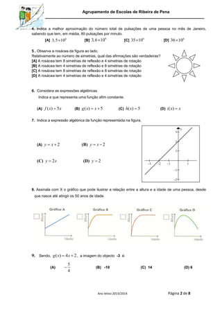 Agrupamento de Escolas de Ribeira de Pena
Ano letivo 2013/2014 Página 2 de 8
4. Indica a melhor aproximação do número total de pulsações de uma pessoa no mês de Janeiro,
sabendo que tem, em média, 80 pulsações por minuto.
[A] 6
3,5 10 [B]
6
3,6 10 [C]
6
35 10 [D]
6
36 10
5 . Observa a rosácea da figura ao lado.
Relativamente ao número de simetrias, qual das afirmações são verdadeiras?
[A] A rosácea tem 8 simetrias de reflexão e 4 simetrias de rotação
[B] A rosácea tem 4 simetrias de reflexão e 8 simetrias de rotação
[C] A rosácea tem 8 simetrias de reflexão e 8 simetrias de rotação
[D] A rosácea tem 4 simetrias de reflexão e 4 simetrias de rotação
6. Considera as expressões algébricas.
Indica a que representa uma função afim constante.
(A) ( ) 5f x x (B) ( ) 5g x x  (C) ( ) 5h x  (D) ( )i x x
7. Indica a expressão algébrica da função representada na figura.
(A) 2 y x (B) 2y x 
(C) 2y x (D) 2y
8. Assinala com X o gráfico que pode ilustrar a relação entre a altura e a idade de uma pessoa, desde
que nasce até atingir os 50 anos de idade.
9. Sendo, ( ) 4 2g x x  , a imagem do objecto -3 é:
(A)
5
4
 (B) -10 (C) 14 (D) 6
    





x
y
 