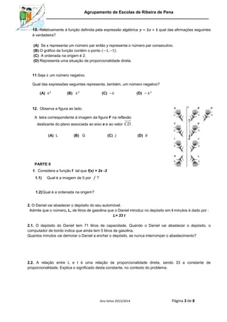 Agrupamento de Escolas de Ribeira de Pena
Ano letivo 2013/2014 Página 3 de 8
10. Relativamente à função definida pela expressão algébrica qual das afirmações seguintes
é verdadeira?
(A) Se x representa um número par então y representa o número par consecutivo.
(B) O gráfico da função contém o ponto ( ).
(C) A ordenada na origem é 2.
(D) Representa uma situação de proporcionalidade direta.
11.Seja um número negativo.
Qual das expressões seguintes representa, também, um número negativo?
(A) (B) (C) (D)
12. Observa a figura ao lado.
A letra correspondente à imagem da figura F na reflexão
deslizante do plano associada ao eixo e e ao vetor CD.
(A) L (B) G (C) (D)
PARTE II
1. Considera a função f tal que f(x) = 2x -3
1.1) Qual é a imagem de 5 por f ?
1.2)Qual é a ordenada na origem?
2. O Daniel vai abastecer o depósito do seu automóvel.
Admite que o número, L, de litros de gasolina que o Daniel introduz no depósito em t minutos é dado por :
L= 33 t
2.1. O depósito do Daniel tem 71 litros de capacidade. Quando o Daniel vai abastecer o depósito, o
computador de bordo indica que ainda tem 5 litros de gasolina.
Quantos minutos vai demorar o Daniel a encher o depósito, se nunca interromper o abastecimento?
2.2. A relação entre L e t é uma relação de proporcionalidade direta, sendo 33 a constante de
proporcionalidade. Explica o significado desta constante, no contexto do problema.
 