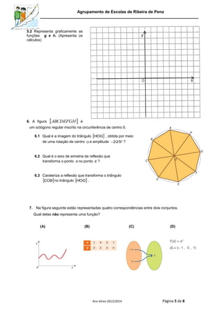 Agrupamento de Escolas de Ribeira de Pena
Ano letivo 2013/2014 Página 5 de 8
5.2 Representa graficamente as
funções g e h. (Apresenta os
cálculos)
6. A figura  ABCDEFGH é
um octógono regular inscrito na circunferência de centro 0.
6.1 Qual é a imagem do triângulo  HOG , obtida por meio
de uma rotação de centro O e amplitude 225 ?
6.2 Qual é o eixo de simetria de reflexão que
transforma o ponto A no ponto E ?
6.3 Carateriza a reflexão que transforma o triângulo
 COB no triângulo  HOG .
7. Na figura seguinte estão representadas quatro correspondências entre dois conjuntos.
Qual delas não representa uma função?
(A) (B) (C) (D)
 